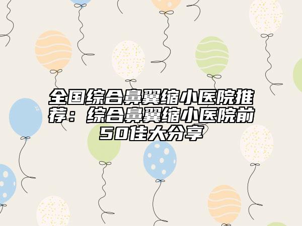 全國綜合鼻翼縮小醫(yī)院推薦:綜合鼻翼縮小醫(yī)院前50佳大分享