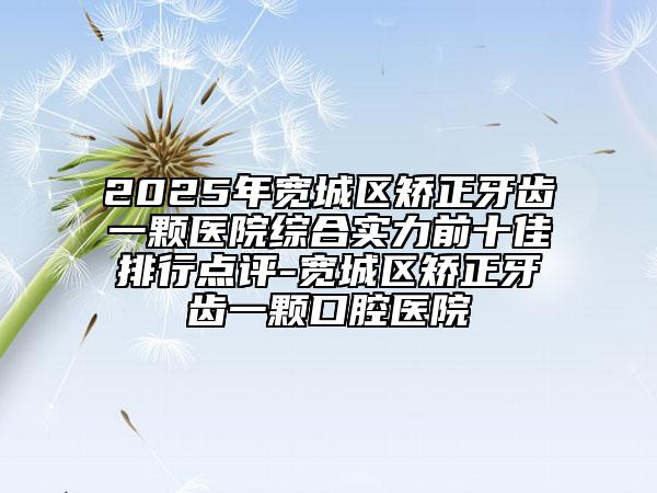 2025年寬城區(qū)矯正牙齒一顆醫(yī)院綜合實力前十佳排行點評-寬城區(qū)矯正牙齒一顆口腔醫(yī)院