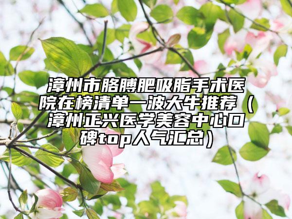 漳州市胳膊肥吸脂手術(shù)醫(yī)院在榜清單一波大牛推薦（漳州正興醫(yī)學(xué)美容中心口碑top人氣匯總）