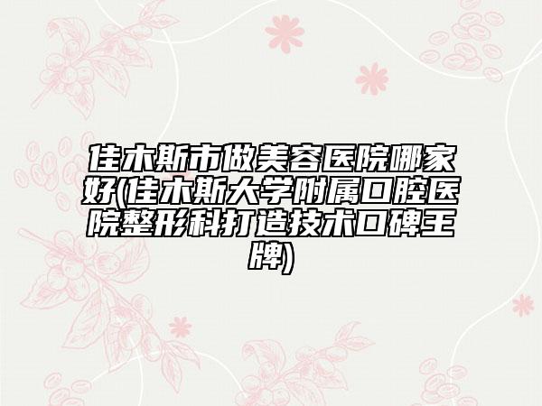 佳木斯市做美容醫(yī)院哪家好(佳木斯大學(xué)附屬口腔醫(yī)院整形科打造技術(shù)口碑王牌)
