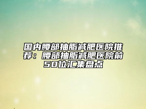 國內(nèi)腰部抽脂減肥醫(yī)院推薦：腰部抽脂減肥醫(yī)院前50位匯集盤點(diǎn)