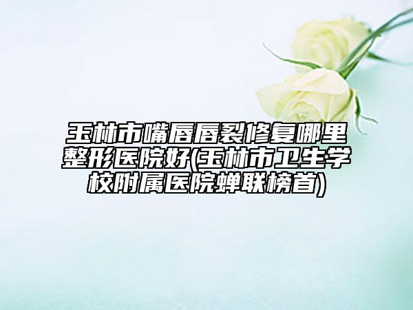 玉林市嘴唇唇裂修復哪里整形醫(yī)院好(玉林市衛(wèi)生學校附屬醫(yī)院蟬聯(lián)榜首)