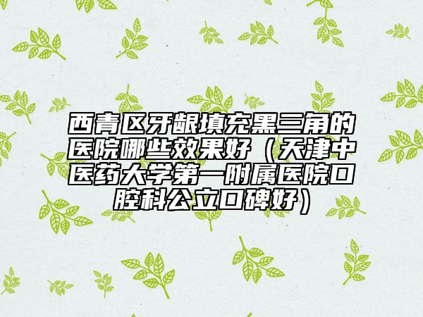 西青區(qū)牙齦填充黑三角的醫(yī)院哪些效果好（天津中醫(yī)藥大學(xué)第一附屬醫(yī)院口腔科公立口碑好）