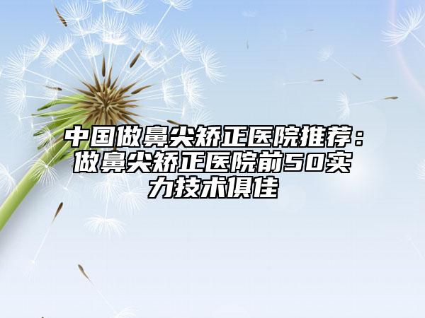 中國(guó)做鼻尖矯正醫(yī)院推薦:做鼻尖矯正醫(yī)院前50實(shí)力技術(shù)俱佳
