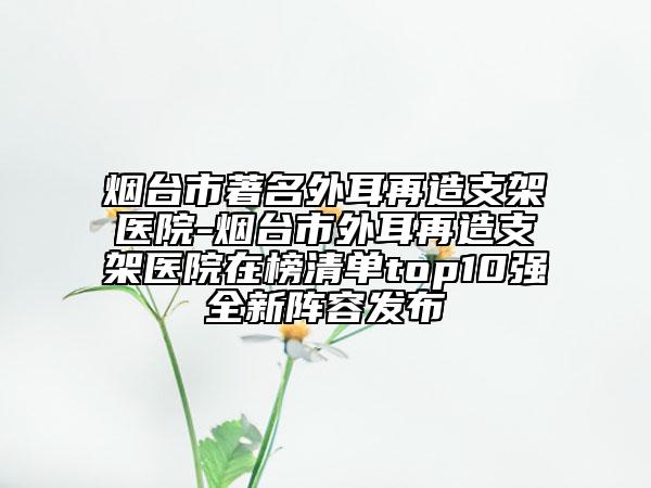 煙臺(tái)市著名外耳再造支架醫(yī)院-煙臺(tái)市外耳再造支架醫(yī)院在榜清單top10強(qiáng)全新陣容發(fā)布