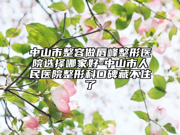 中山市整容做唇峰整形醫(yī)院選擇哪家好-中山市人民醫(yī)院整形科口碑藏不住了