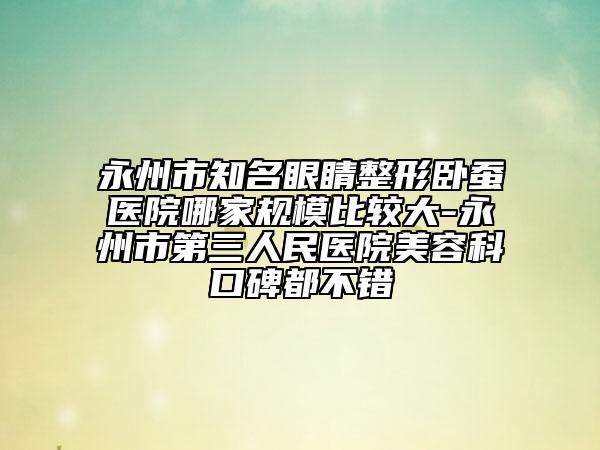 永州市知名眼睛整形臥蠶醫(yī)院哪家規(guī)模比較大-永州市第三人民醫(yī)院美容科口碑都不錯