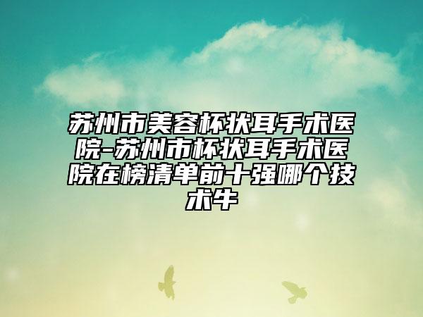 蘇州市美容杯狀耳手術(shù)醫(yī)院-蘇州市杯狀耳手術(shù)醫(yī)院在榜清單前十強(qiáng)哪個(gè)技術(shù)牛