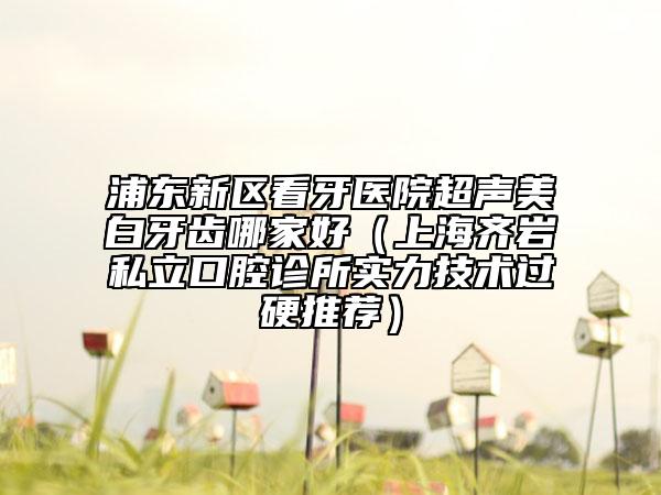 浦東新區(qū)看牙醫(yī)院超聲美白牙齒哪家好（上海齊巖私立口腔診所實力技術(shù)過硬推薦）
