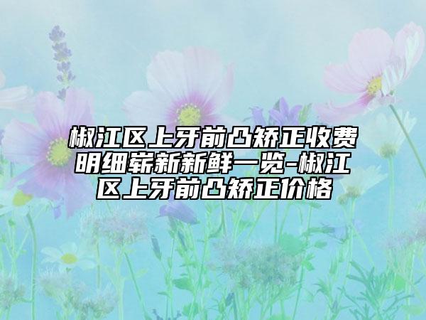椒江區(qū)上牙前凸矯正收費(fèi)明細(xì)嶄新新鮮一覽-椒江區(qū)上牙前凸矯正價(jià)格