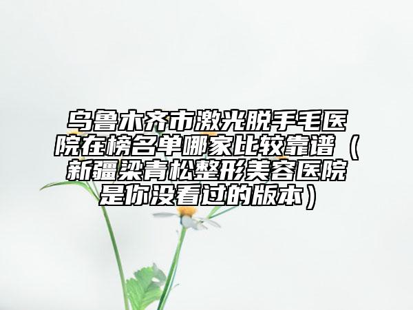 烏魯木齊市激光脫手毛醫(yī)院在榜名單哪家比較靠譜(新疆梁青松整形美容醫(yī)院是你沒看過的版本)