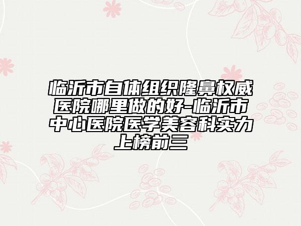臨沂市自體組織隆鼻權(quán)威醫(yī)院哪里做的好-臨沂市中心醫(yī)院醫(yī)學(xué)美容科實(shí)力上榜前三