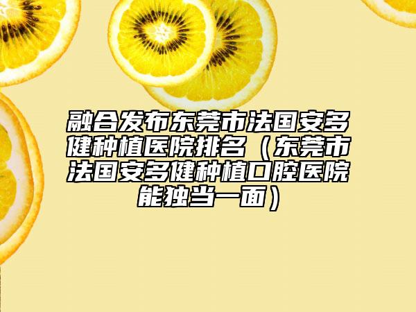 融合發(fā)布東莞市法國安多健種植醫(yī)院排名（東莞市法國安多健種植口腔醫(yī)院能獨(dú)當(dāng)一面）