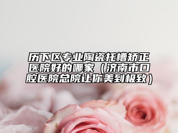 歷下區(qū)專(zhuān)業(yè)陶瓷托槽矯正醫(yī)院好的哪家（濟(jì)南市口腔醫(yī)院總院讓你美到極致）