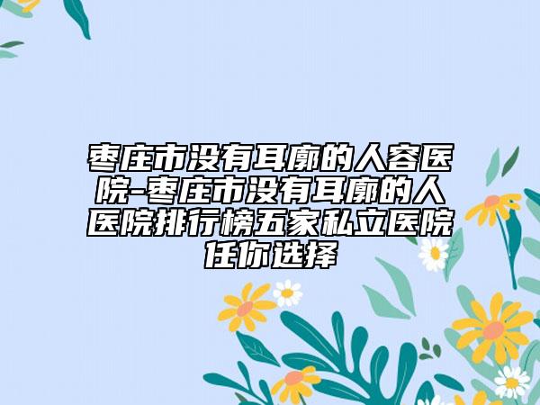 棗莊市沒(méi)有耳廓的人容醫(yī)院-棗莊市沒(méi)有耳廓的人醫(yī)院排行榜五家私立醫(yī)院任你選擇