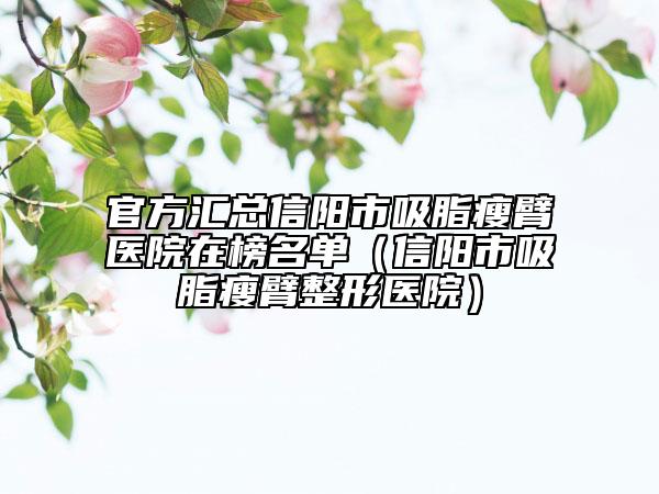 官方匯總信陽市吸脂瘦臂醫(yī)院在榜名單（信陽市吸脂瘦臂整形醫(yī)院）