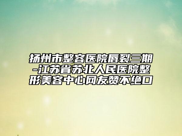 揚(yáng)州市整容醫(yī)院唇裂三期-江蘇省蘇北人民醫(yī)院整形美容中心網(wǎng)友贊不絕口