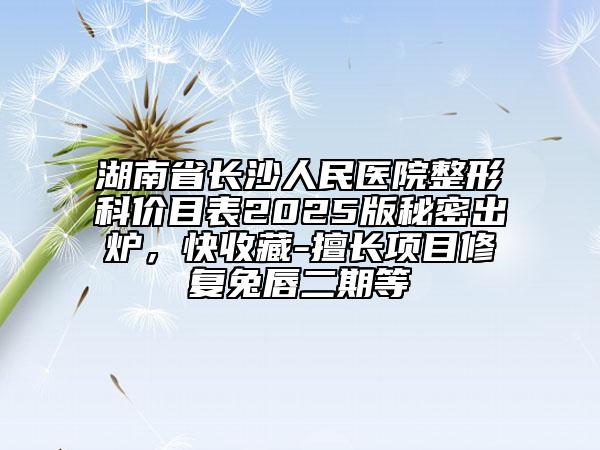湖南省長沙人民醫(yī)院整形科價目表2025版秘密出爐，快收藏-擅長項目修復(fù)兔唇二期等