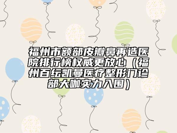 福州市額部皮瓣鼻再造醫(yī)院排行榜權(quán)威更放心（福州百紜凱曼醫(yī)療整形門診部大咖實(shí)力入圍）