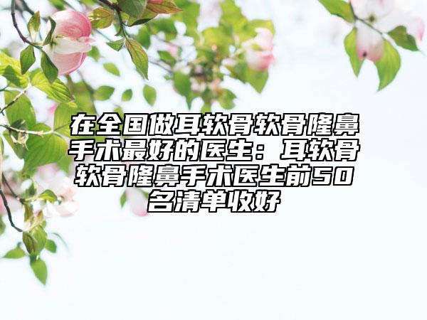 在全國做耳軟骨軟骨隆鼻手術(shù)最好的醫(yī)生：耳軟骨軟骨隆鼻手術(shù)醫(yī)生前50名清單收好