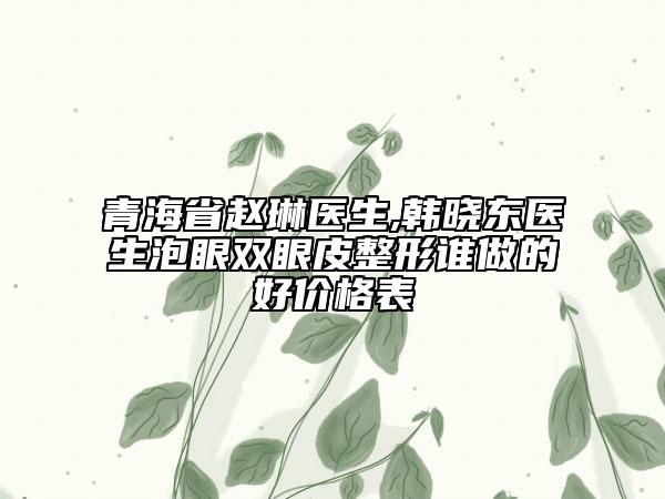 青海省趙琳醫(yī)生,韓曉東醫(yī)生泡眼雙眼皮整形誰做的好價(jià)格表