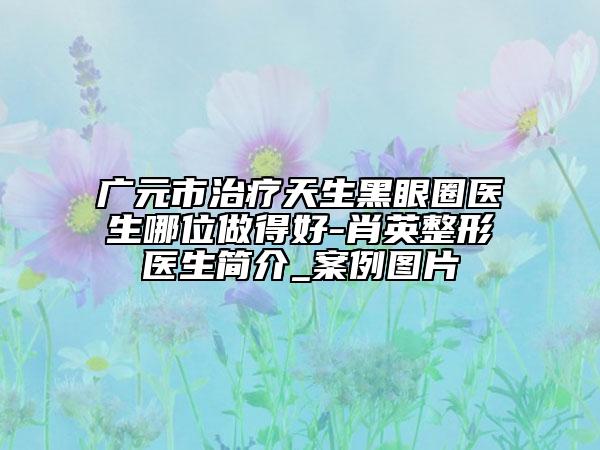 廣元市治療天生黑眼圈醫(yī)生哪位做得好-肖英整形醫(yī)生簡介_案例圖片