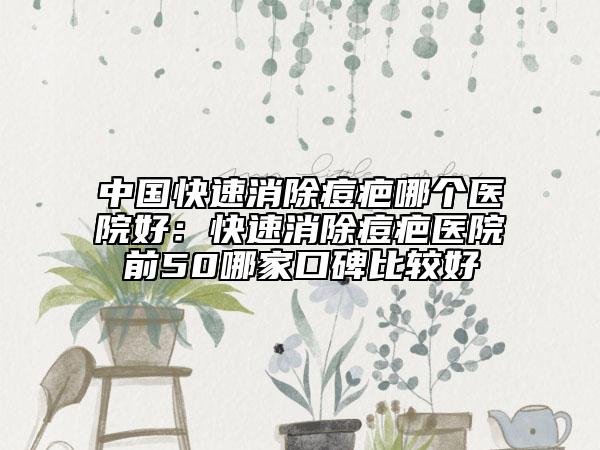 中國快速消除痘疤哪個(gè)醫(yī)院好：快速消除痘疤醫(yī)院前50哪家口碑比較好