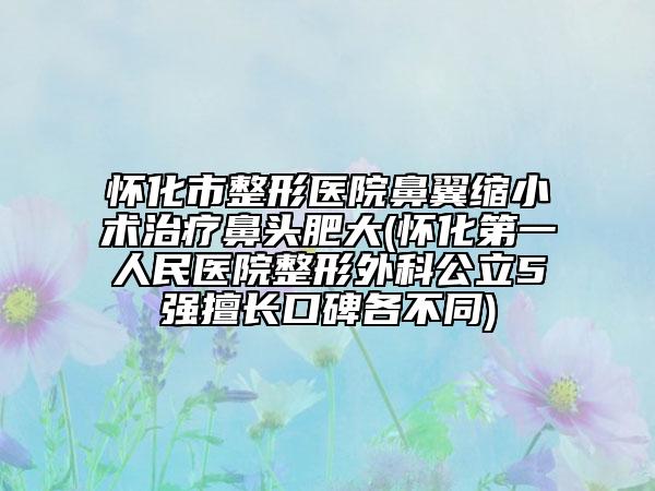 懷化市整形醫(yī)院鼻翼縮小術治療鼻頭肥大(懷化第一人民醫(yī)院整形外科公立5強擅長口碑各不同)
