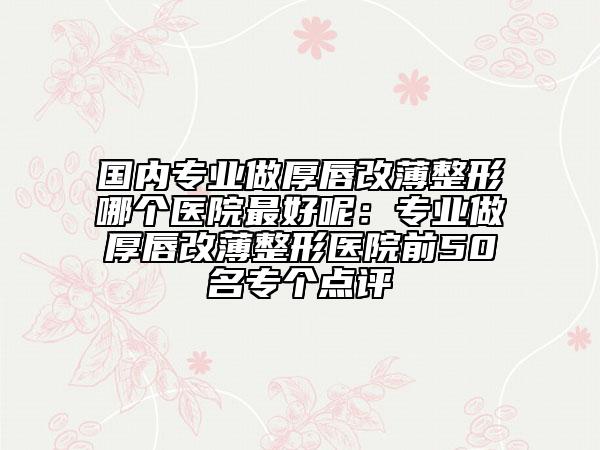 國內(nèi)專業(yè)做厚唇改薄整形哪個醫(yī)院最好呢:專業(yè)做厚唇改薄整形醫(yī)院前50名專個點評