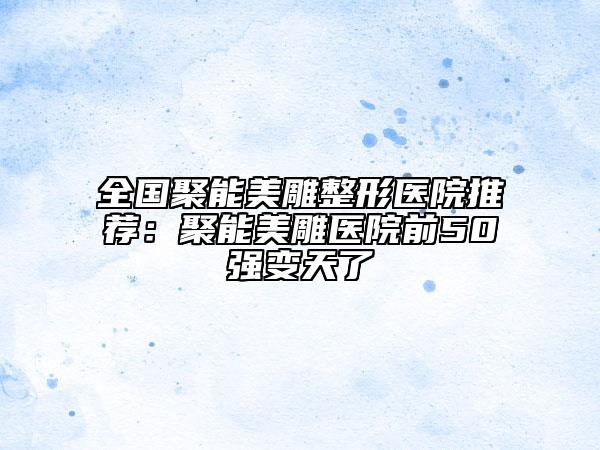 全國聚能美雕整形醫(yī)院推薦：聚能美雕醫(yī)院前50強(qiáng)變天了