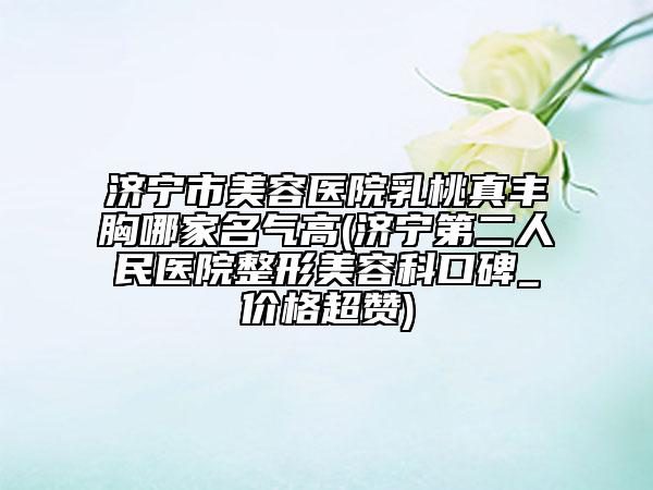 濟(jì)寧市美容醫(yī)院乳桃真豐胸哪家名氣高(濟(jì)寧第二人民醫(yī)院整形美容科口碑_價(jià)格超贊)