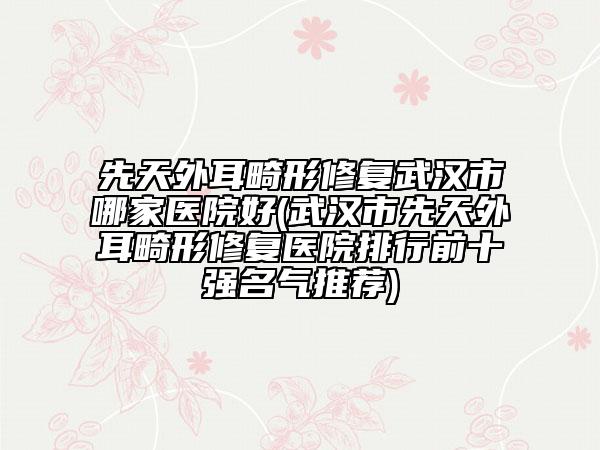 先天外耳畸形修復武漢市哪家醫(yī)院好(武漢市先天外耳畸形修復醫(yī)院排行前十強名氣推薦)