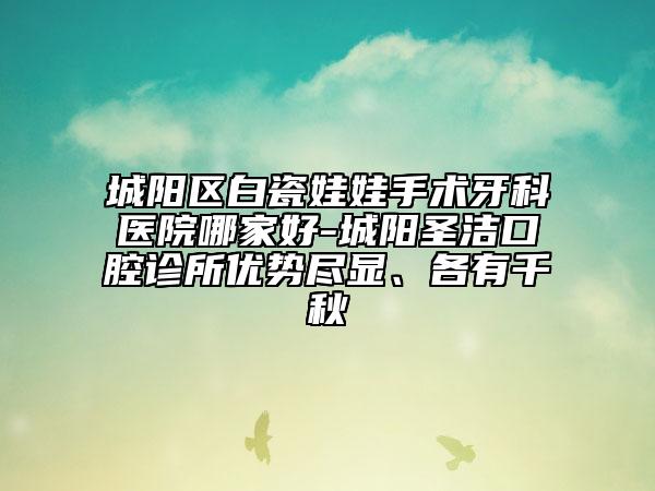 城陽區(qū)白瓷娃娃手術牙科醫(yī)院哪家好-城陽圣潔口腔診所優(yōu)勢盡顯、各有千秋