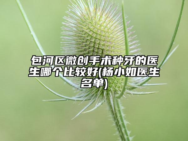 包河區(qū)微創(chuàng)手術(shù)種牙的醫(yī)生哪個比較好(楊小如醫(yī)生名單)