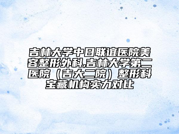 吉林大學(xué)中日聯(lián)誼醫(yī)院美容整形外科,吉林大學(xué)第二醫(yī)院（吉大二院）整形科寶藏機(jī)構(gòu)實(shí)力對比