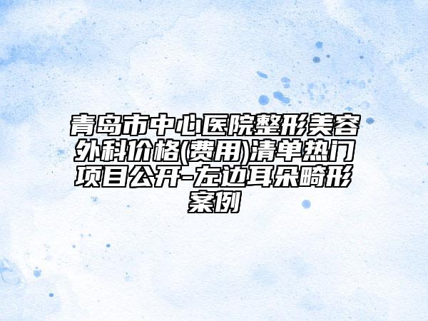 青島市中心醫(yī)院整形美容外科價(jià)格(費(fèi)用)清單熱門(mén)項(xiàng)目公開(kāi)-左邊耳朵畸形案例