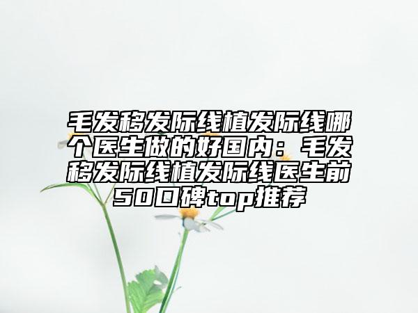 毛發(fā)移發(fā)際線植發(fā)際線哪個(gè)醫(yī)生做的好國內(nèi)：毛發(fā)移發(fā)際線植發(fā)際線醫(yī)生前50口碑top推薦