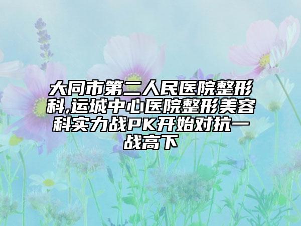 大同市第二人民醫(yī)院整形科,運城中心醫(yī)院整形美容科實力戰(zhàn)PK開始對抗一戰(zhàn)高下