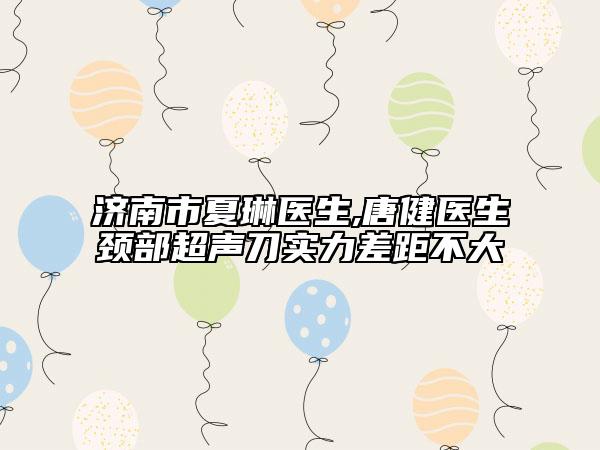 濟(jì)南市夏琳醫(yī)生,唐健醫(yī)生頸部超聲刀實(shí)力差距不大