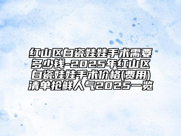 紅山區(qū)白瓷娃娃手術(shù)需要多少錢(qián)-2025年紅山區(qū)白瓷娃娃手術(shù)價(jià)格(費(fèi)用)清單搶鮮人氣2025一覽