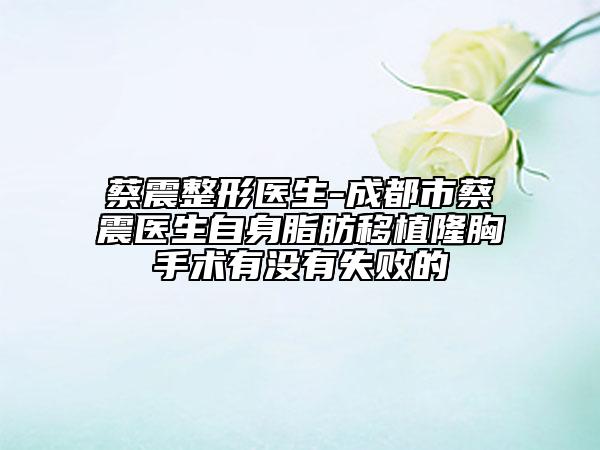 蔡震整形醫(yī)生-成都市蔡震醫(yī)生自身脂肪移植隆胸手術(shù)有沒有失敗的