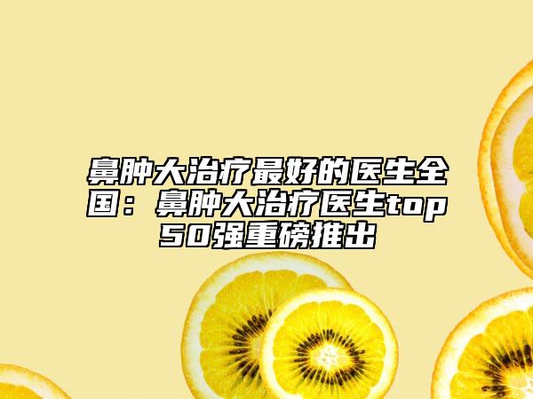 鼻腫大治療最好的醫(yī)生全國(guó)：鼻腫大治療醫(yī)生top50強(qiáng)重磅推出