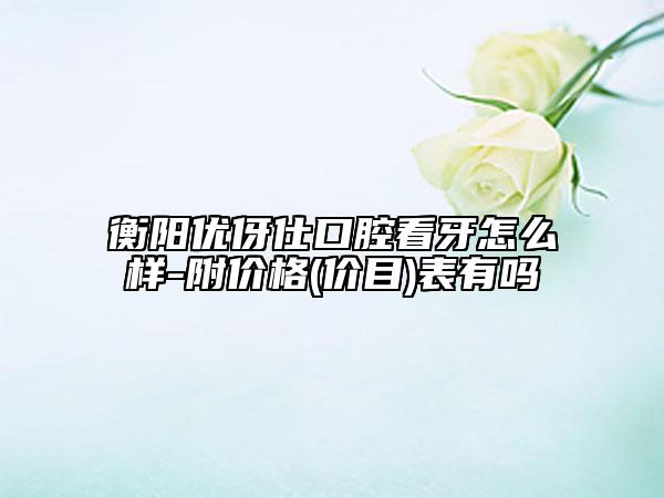 衡陽優(yōu)伢仕口腔看牙怎么樣-附價格(價目)表有嗎