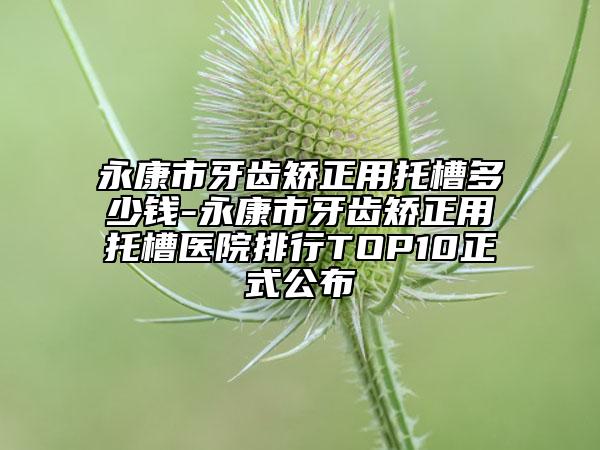 永康市牙齒矯正用托槽多少錢-永康市牙齒矯正用托槽醫(yī)院排行TOP10正式公布
