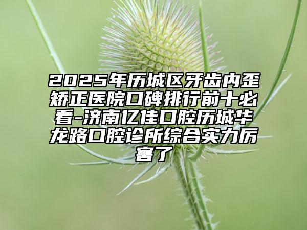 2025年歷城區(qū)牙齒內(nèi)歪矯正醫(yī)院口碑排行前十必看-濟南億佳口腔歷城華龍路口腔診所綜合實力厲害了