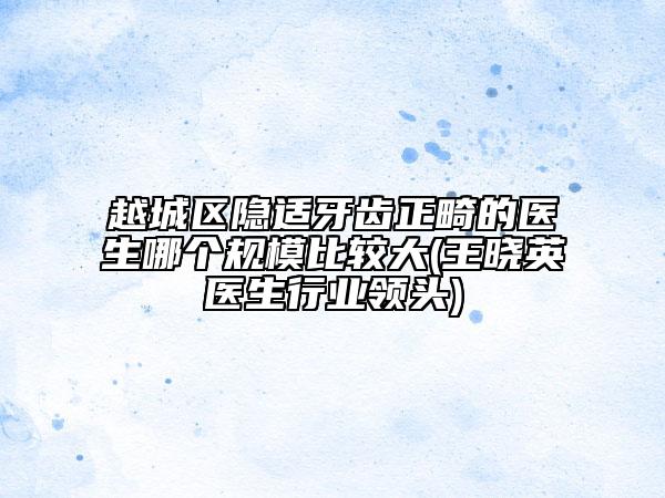 越城區(qū)隱適牙齒正畸的醫(yī)生哪個(gè)規(guī)模比較大(王曉英醫(yī)生行業(yè)領(lǐng)頭)