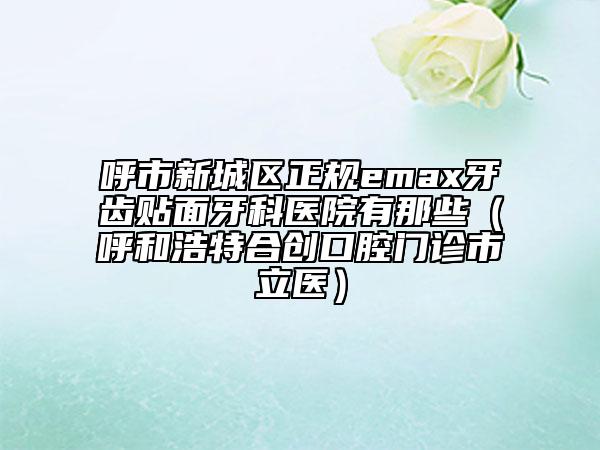 呼市新城區(qū)正規(guī)emax牙齒貼面牙科醫(yī)院有那些(呼和浩特合創(chuàng)口腔門診市立醫(yī))