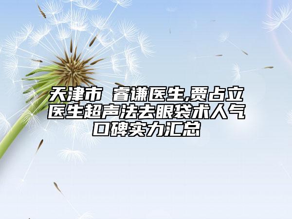 天津市郞睿謙醫(yī)生,賈占立醫(yī)生超聲法去眼袋術(shù)人氣口碑實(shí)力匯總