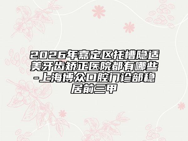 2026年嘉定區(qū)托槽隱適美牙齒矯正醫(yī)院都有哪些-上海博眾口腔門診部穩(wěn)居前三甲
