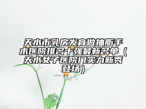 天水市乳房發(fā)育做抽脂手術(shù)醫(yī)院排名十強(qiáng)最新名單(天水女子醫(yī)院門(mén)實(shí)力新秀登場(chǎng))